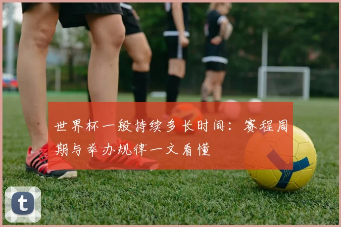 世界杯一般持续多长时间：赛程周期与举办规律一文看懂