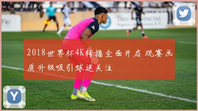 2018世界杯4K转播全面开启 观赛画质升级吸引球迷关注
