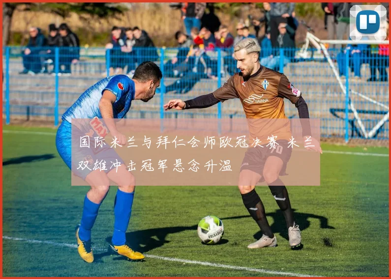 国际米兰与拜仁会师欧冠决赛 米兰双雄冲击冠军悬念升温